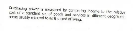 Purchasing power is measured by comparing income to the relative cost of a standard set of goods and services in different geographic areas,usually referred to as the cost of living.