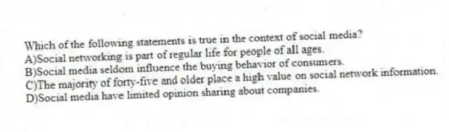 Which of the following statements is true in the context of social media?
A)Social networking is part of regular life for people of all ages.
B)Social media seldom influence the buying behavior of consumers.
C)The majority of forty-five and older place a high value on social network information.
D)Social media have limited opinion sharing about companies.
