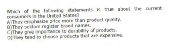 Which of the following statements is true about the current consumers in the United States?
A)They emphasize price more than product quality.
B)They seldom register brand names.
C)They give importance to durability of products.
D)They tend to choose products that are expensive.