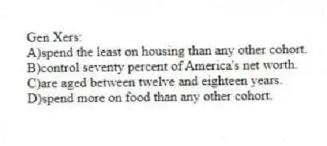 Gen Xers:
A)spend the least on housing than any other cohort.
B)control seventy percent of America's net worth.
C)are aged between twelve and eighteen years.
D)spend more on food than any other cohort.