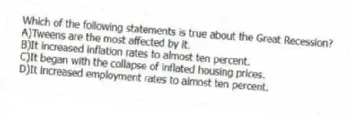 Which of the following statements is true about the Great Recession?
A)Tweens are the most affected by it.
B)It increased inflation rates to almost ten percent.
C)It began with the collapse of inflated housing prices.
D)It increased employment rates to almost ten percent.