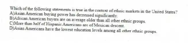 Which of the following statements is true in the context of ethnic markets in the United States?
A)Asian American buying power has decreased significantly.
B)African American buyers are on average older than all other ethnic groups.
C)More than half of Hispanic Americans are of Mexican descent.
D)Asian Americans have the lowest education levels among all other ethnic groups.