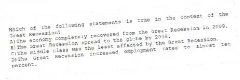 Which of the following statements is true in the context of the Great Recession?
A)The economy completely recovered from the Great Recession in 2009.
B)The Great Recession spread to the globe by 2008.
C)The middle class was the least affected by the Great Recession.
D)The Great Recession increased employment rates to almost ten percent.