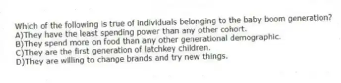 Which of the following is true of individuals belonging to the baby boom generation?
A)They have the least spending power than any other cohort.
B)They spend more on food than any other generational demographic.
C)They are the first generation of latchkey children.
D)They are willing to change brands and try new things.