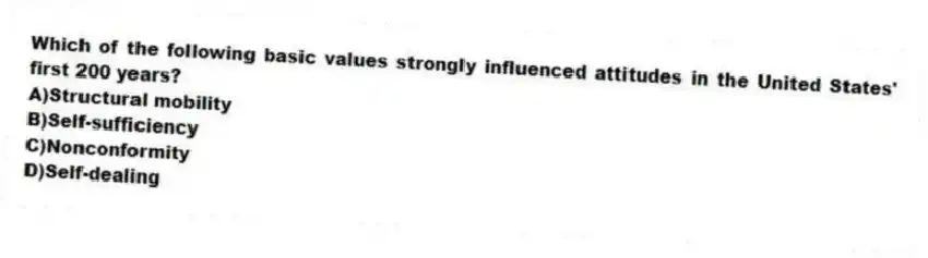 Which of the following basic values strongly influenced attitudes in the United States' first 200 years?
A)Structural mobility
B)Self-sufficiency
C)Nonconformity
D)Self-dealing