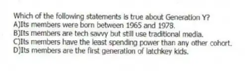 Which of the following statements is true about Generation Y?
A)Its members were born between 1965 and 1978.
B)Its members are tech savvy but still use traditional media.
C)Its members have the least spending power than any other cohort.
D)Its members are the first generation of latchkey kids.