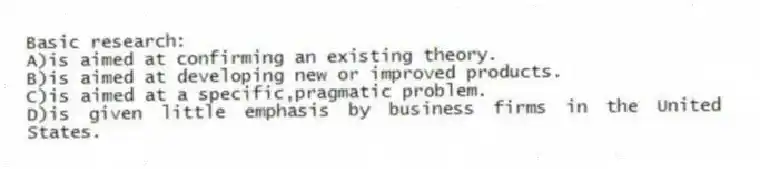 Basic research:
A)is aimed at confirming an existing theory.
B)is aimed at developing new or improved products.
C)is aimed at a specific,pragmatic problem.
D)is given little emphasis by business firms in the United States.