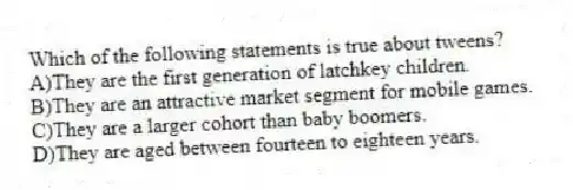Which of the following statements is true about tweens?
A)They are the first generation of latchkey children.
B)They are an attractive market segment for mobile games.
C)They are a larger cohort than baby boomers.
D)They are aged between fourteen to eighteen years.