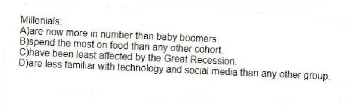 Millenials:
A)are now more in number than baby boomers.
B)spend the most on food than any other cohort.
C)have been least affected by the Great Recession.
D)are less familiar with technology and social media than any other group.