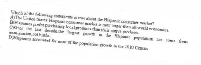 Which of the following statements is true about the Hispanic consumer market?
A)The United States' Hispanic consumer market is now larger than all world economies.
B)Hispanics prefer purchasing local products than their native products.
C)Over the last decade,the largest growth in the Hispanic population has come from immigration,not births.
D)Hispanics accounted for most of the population growth in the 2010 Census.