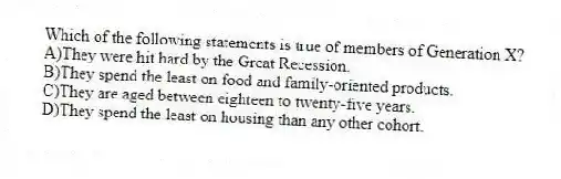 Which of the following statements is true of members of Generation X?
A)They were hit hard by the Great Recession.
B)They spend the least on food and family-oriented products.
C)They are aged between eighteen to twenty-five years.
D)They spend the least on housing than any other cohort.