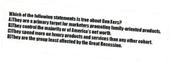 Which of the following statements is true about Gen Xers?
A)They are a primary target for marketers promoting family-oriented products.
B)They control the majority or of America's net worth.
C)They spend more on luxury products and services than any other cohort.
D)They are the group least affected by the Great Recession.