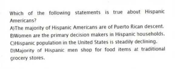 Which of the following statements is true about Hispanic Americans?
A)The majority of Hispanic Americans are of Puerto Rican descent.
B)Women are the primary decision makers in Hispanic households.
C)Hispanic population in the United States is steadily declining.
D)Majority of Hispanic men shop for food items at traditional grocery stores.