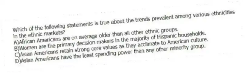 Which of the following statements is true about the trends prevalent among various ethnicities in the ethnic markets?
A)African Americans are on average older than all other ethnic groups.
B)Women are the primary decision makers in the majority of Hispanic households.
C)Asian Americans retain strong core values as they acclimate to American culture.
D)Asian Americans have the least spending power than any other minority group.
