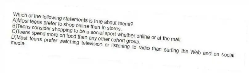 Which of the following statements is true about teens?
A)Most teens prefer to shop online than in stores.
B)Teens consider shopping to be a social sport whether online or at the mall.
C)Teens spend more on food than any other cohort group.
D)Most teens prefer watching television or listening to radio than surfing the Web and on social media.
