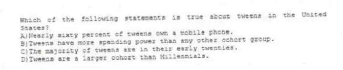Which of the following statements is true about tweens in the United States?
A)Nearly sixty percent of tweens own a mobile phone.
B)Tweens have more spending power than any other cohort group.
C)The majority of tweens are in their early twenties.
D)Tweens are a larger cohort than Millennials.