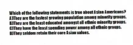 Which of the following statements is true about Asian Americans?
A)They are the fastest growing population among minority groups.
B)They are the least educated amongst all ethnic minority groups.
C)They have the least spending power among all ethnic groups.
D)They seldom retain their core Asian values.