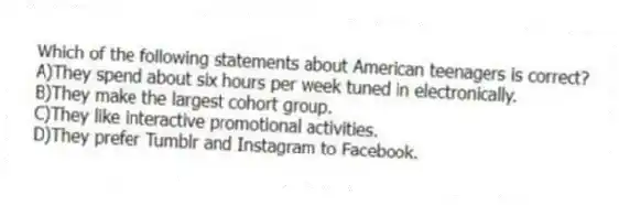 Which of the following statements about American teenagers is correct?
A)They spend about six hours per week tuned in electronically.
B)They make the largest cohort group.
C)They like interactive promotional activities.
D)They prefer Tumblr and Instagram to Facebook.