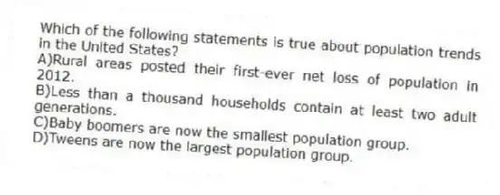 Which of the following statements is true about population trends in the United States?
A)Rural areas posted their first-ever net loss of population in 2012.
B)Less than a thousand households contain at least two adult generations.
C)Baby boomers are now the smallest population group.
D)Tweens are now the largest population group.