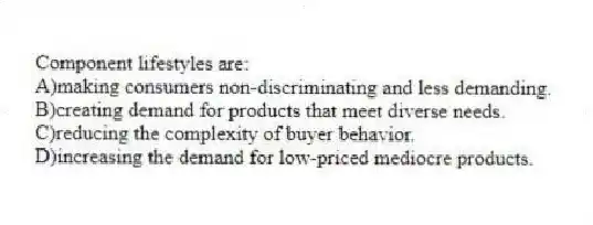 Component lifestyles are:
A)making consumers non-discriminating and less demanding.
B)creating demand for products that meet diverse needs.
C)reducing the complexity of buyer behavior.
D)increasing the demand for low-priced mediocre products.