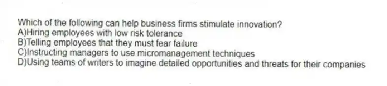 Which of the following can help business firms stimulate innovation?
A)Hiring employees with low risk tolerance
B)Telling employees that they must fear failure
C)Instructing managers to use micromanagement techniques
D)Using teams of writers to imagine detailed opportunities and threats for their companies
