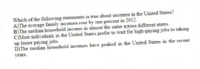 Which of the following statements is true about incomes in the United States?
A)The average family incomes rose by one percent in 2012.
B)The median household income in almost the same across different states.
C)Most individuals in the United States prefer to wait for high-paying jobs to taking up lesser paying jobs.
D)The median household incomes have peaked in the United States in the recent years.