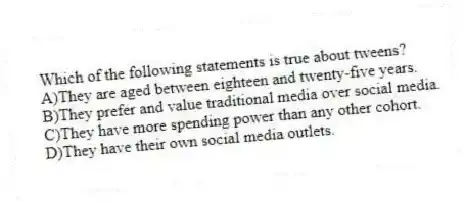 Which of the following statements is true about tweens?
A)They are aged between eighteen and twenty-five years.
B)They prefer and value traditional media over social media.
C)They have more spending power than any other cohort.
D)They have their own social media outlets.
