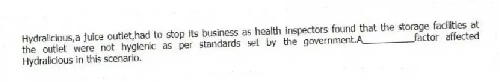 Hydralicious,a juice outlet,had to stop its business as health inspectors found that the storage facilities at the outlet were not hygienic as per standards set by the government.A__________factor affected Hydralicious in this scenario.