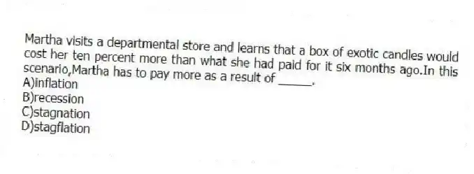 Martha visits a departmental store and learns that a box of exotic candles would cost her ten percent more than what she had paid for it six months ago.In this scenario,Martha has to pay more as a result of _____.
A)inflation
B)recession
C)stagnation
D)stagflation