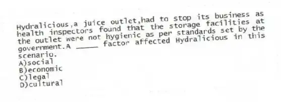 Hydralicious,a juice outlet,had to stop its business as health inspectors found that the storage facilities at the outlet were not hygienic as per standards set by the government.A _____ factor affected Hydralicious in this scenario.
A)social
B)economic
C)legal
D)cultural