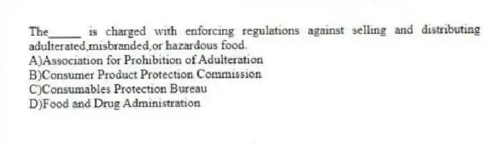 The_____ is charged with enforcing regulations against selling and distributing adulterated,misbranded,or hazardous food.
A)Association for Prohibition of Adulteration
B)Consumer Product Protection Commission
C)Consumables Protection Bureau
D)Food and Drug Administration
