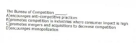 ​The Bureau of Competition _____.
A)encourages anti-competitive practices 
B)​promotes competition in industries where consumer impact is high
C)​promotes mergers and acquisitions to decrease competition
D)encourages monopolization