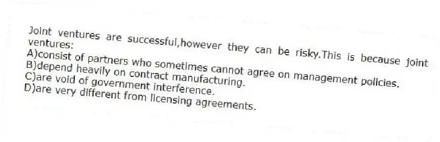 Joint ventures are successful,however they can be risky.This is because joint ventures:
A)consist of partners who sometimes cannot agree on management policies.
B)depend heavily on contract manufacturing.
C)are void of government interference.
D)are very different from licensing agreements.