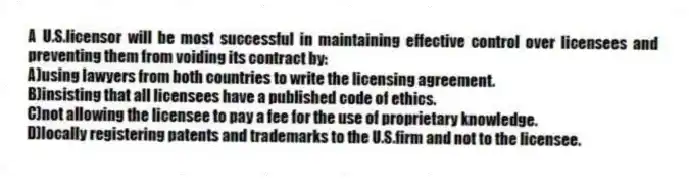 A U.S.licensor will be most successful in maintaining effective control over licensees and preventing them from voiding its contract by:
A)using lawyers from both countries to write the licensing agreement.
B)insisting that all licensees have a published code of ethics.
C)not allowing the licensee to pay a fee for the use of proprietary knowledge.
D)locally registering patents and trademarks to the U.S.firm and not to the licensee.