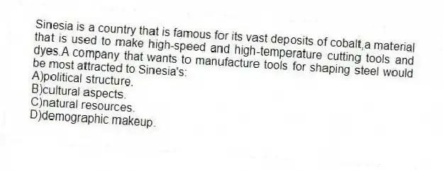Sinesia is a country that is famous for its vast deposits of cobalt,a material that is used to make high-speed and high-temperature cutting tools and dyes.A company that wants to manufacture tools for shaping steel would be most attracted to Sinesia's:
A)political structure.
B)cultural aspects.
C)natural resources.
D)demographic makeup.