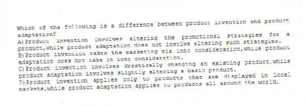 Which of the following is a difference between product invention and product adaptation?
A)Product invention involves altering the promotional strategies for a product,while product adaptation does not involve altering such strategies.
B)Product invention takes the marketing mix into consideration,while product adaptation does not take it into consideration.
C)Product invention involves drastically changing an existing product,while product adaptation involves slightly altering a basic product.
D)Product invention applies only to products that are displayed in local markets,while product adaptation applies to products all around the world.