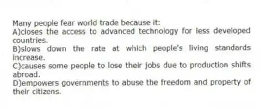 Many people fear world trade because it:
A)closes the access to advanced technology for less developed countries.
B)slows down the rate at which people's living standards increase.
C)causes some people to lose their jobs due to production shifts abroad.
D)empowers governments to abuse the freedom and property of their citizens.