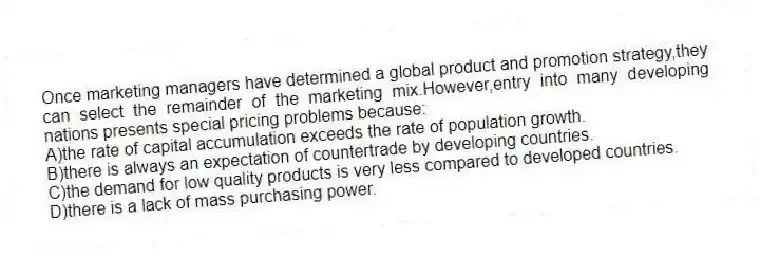 Once marketing managers have determined a global product and promotion strategy,they can select the remainder of the marketing mix.However,entry into many developing nations presents special pricing problems because:
A)the rate of capital accumulation exceeds the rate of population growth.
B)there is always an expectation of countertrade by developing countries.
C)the demand for low quality products is very less compared to developed countries.
D)there is a lack of mass purchasing power.