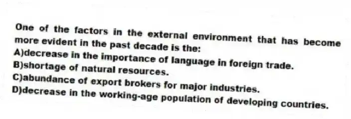 One of the factors in the external environment that has become more evident in the past decade is the:
A)decrease in the importance of language in foreign trade.
B)shortage of natural resources.
C)abundance of export brokers for major industries.
D)decrease in the working-age population of developing countries.