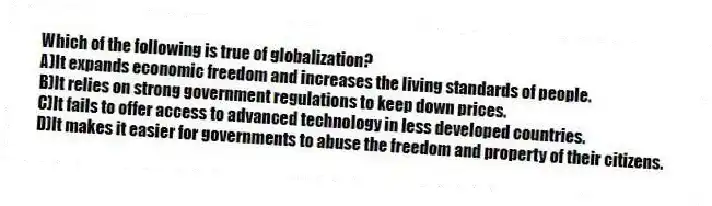 Which of the following is true of globalization?
A)It expands economic freedom and increases the living standards of people.
B)It relies on strong government regulations to keep down prices.
C)It fails to offer access to advanced technology in less developed countries.
D)It makes it easier for governments to abuse the freedom and property of their citizens.