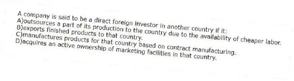 A company is said to be a direct foreign investor in another country if it:
A)outsources a part of its production to the country due to the availability of cheaper labor.
B)exports finished products to that country.
C)manufactures products for that country based on contract manufacturing.
D)acquires an active ownership of marketing facilities in that country.