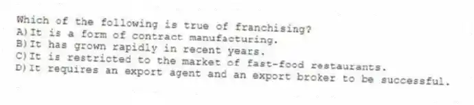 Which of the following is true of franchising?
A)It is a form of contract manufacturing.
B)It has grown rapidly in recent years.
C)It is restricted to the market of fast-food restaurants.
D)It requires an export agent and an export broker to be successful.
