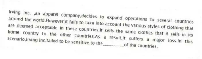 Irving Inc. ,an apparel company,decides to expand operations to several countries around the world.However,it fails to take into account the various styles of clothing that are deemed acceptable in these countries.It sells the same clothes that it sells in its home country to the other countries.As a result,it suffers a major loss.In this scenario,Irving Inc.failed to be sensitive to the__________of the countries.