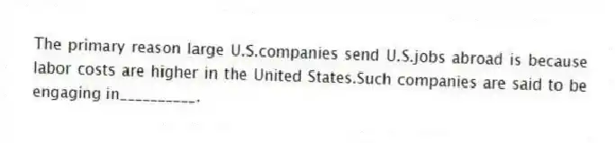 The primary reason large U.S.companies send U.S.jobs abroad is because labor costs are higher in the United States.Such companies are said to be engaging in__________.