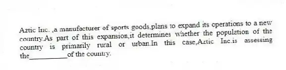 Aztic Inc. ,a manufacturer of sports goods,plans to expand its operations to a new country.As part of this expansion,it determines whether the population of the country is primarily rural or urban.In this case,Aztic Inc.is assessing the__________of the country.