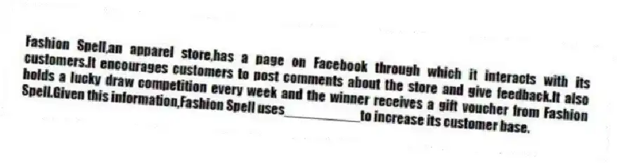 Fashion Spell,an apparel store,has a page on Facebook through which it interacts with its customers.It encourages customers to post comments about the store and give feedback.It also holds a lucky draw competition every week and the winner receives a gift voucher from Fashion Spell.Given this information,Fashion Spell uses__________to increase its customer base.