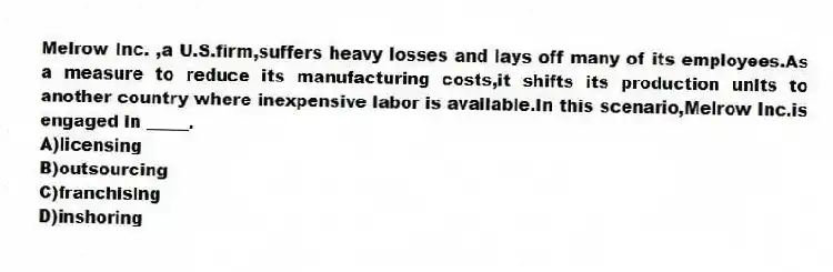 Melrow Inc. ,a U.S.firm,suffers heavy losses and lays off many of its employees.As a measure to reduce its manufacturing costs,it shifts its production units to another country where inexpensive labor is available.In this scenario,Melrow Inc.is engaged in _____.
A)licensing
B)outsourcing
C)franchising
D)inshoring