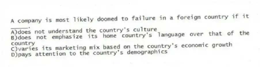 A company is most likely doomed to failure in a foreign country if it _____.
A)does not understand the country's culture
B)does not emphasize its home country's language over that of the country
C)varies its marketing mix based on the country's economic growth
D)pays attention to the country's demographics