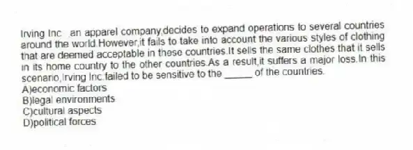 Irving Inc. ,an apparel company,decides to expand operations to several countries around the world.However,it fails to take into account the various styles of clothing that are deemed acceptable in these countries.It sells the same clothes that it sells in its home country to the other countries.As a result,it suffers a major loss.In this scenario,Irving Inc.failed to be sensitive to the _____ of the countries.
A)economic factors
B)legal environments
C)cultural aspects
D)political forces