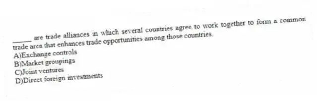 _____ are trade alliances in which several countries agree to work together to form a common trade area that enhances trade opportunities among those countries.
A)Exchange controls
B)Market groupings
C)Joint ventures
D)Direct foreign investments